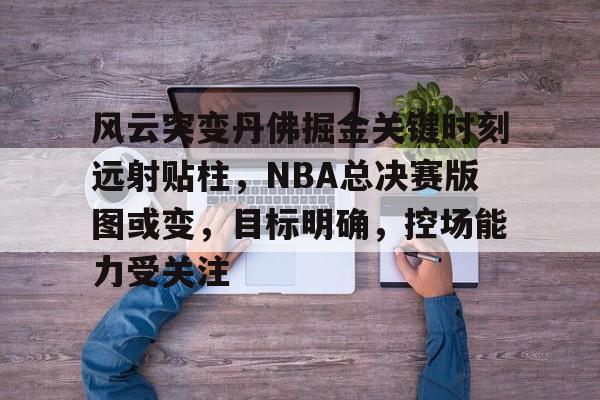 乐动体育-风云突变丹佛掘金关键时刻远射贴柱，NBA总决赛版图或变，目标明确，控场能力受关注的简单介绍