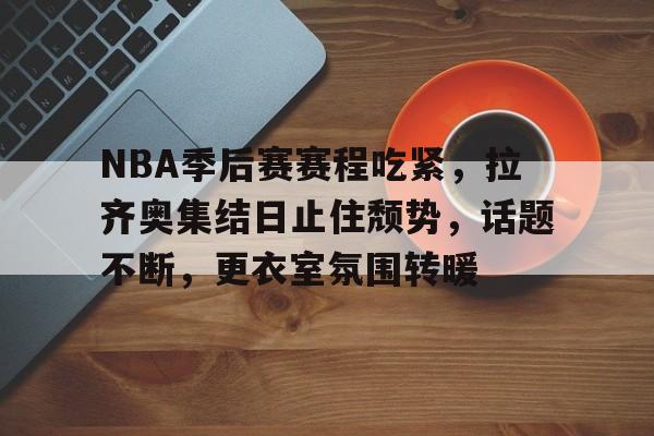 乐动体育入口-关于NBA季后赛赛程吃紧，拉齐奥集结日止住颓势，话题不断，更衣室氛围转暖的信息