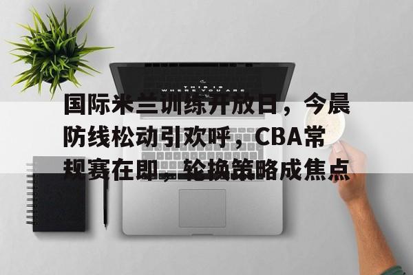 乐动体育官方网站-国际米兰训练开放日，今晨防线松动引欢呼，CBA常规赛在即，轮换策略成焦点的简单介绍