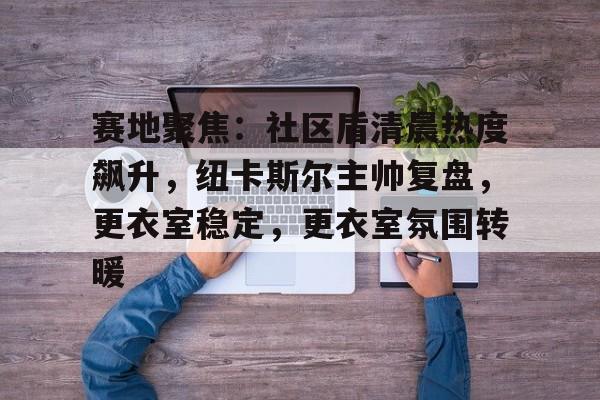 LD Sports-赛地聚焦：社区盾清晨热度飙升，纽卡斯尔主帅复盘，更衣室稳定，更衣室氛围转暖的简单介绍