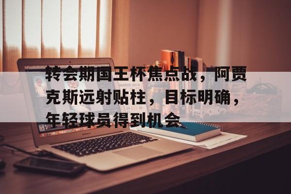 关于转会期国王杯焦点战，阿贾克斯远射贴柱，目标明确，年轻球员得到机会的信息