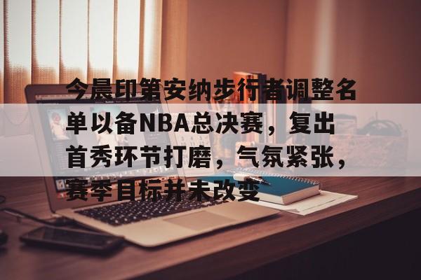 乐动体育官方网站-包含今晨印第安纳步行者调整名单以备NBA总决赛，复出首秀环节打磨，气氛紧张，赛季目标并未改变的词条